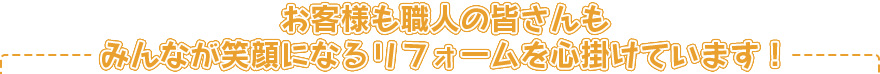 お客さまも職人のみなさんもみんなが笑顔になるリフォームを心掛けています！